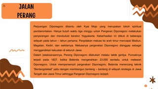 Perjuangan Diponegoro dibantu oleh Kyai Mojo yang merupakan tokoh spiritual
pemberontakan. Hanya butuh waktu tiga minggu untuk Pangeran Diponegoro melakukan
penyerangan dan menduduki keraton Yogyakarta. Keberhasilan ini diikuti di beberapa
wilayah pada tahun – tahun pertama. Pergolakan meluas ke arah timur mencapai Madiun,
Magetan, Kediri, dan sekitarnya. Meluasnya pergerakan Diponegoro dianggap sebagai
menggerakkan kekuatan di seluruh Jawa.
Dalam pelaksanaannya, Perang Diponegoro dilakukan melalui taktik gerilya. Puncaknya
terjadi pada 1827, ketika Belanda mengerahkan 23.000 serdadu untuk melawan
Diponegoro. Untuk mempersempit pergerakan Diponegoro, Belanda merancang teknik
“Bentengstelsel” yaitu dengan membangun benteng – benteng di wilayah strategis di Jawa
Tengah dan Jawa Timur sehingga Pangeran Diponegoro terjepit.
 