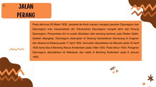 Pada akhirnya 28 Maret 1830, Jenderal de Kock mampu menjepit pasukan Diponegoro dan
Diponegoro mau menyerahkan diri. Penyerahan Diponegoro menjadi akhir dari Perang
Diponegoro. Penyerahan diri ini sudah dilukiskan oleh seorang seniman yaitu Raden Saleh.
Setelah ditangkap, Diponegoro diasingkan di Gedung Karesidenan Semarang di Ungaran
dan dibawa ke Batavia pada 11 April 1830, kemudian dipindahkan ke Manado pada 30 April
1830 serta tiba di Benteng Nieuw Amsterdam pada 3 Mei 1830. Pada tahun 1834, Pangeran
Diponegoro dipindahkan ke Makassar dan wafat di Benteng Rotterdam pada 8 Januari
1855.
 