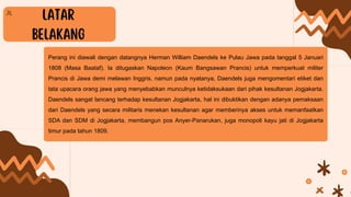 Perang ini diawali dengan datangnya Herman William Daendels ke Pulau Jawa pada tanggal 5 Januari
1808 (Masa Baataf). Ia ditugaskan Napoleon (Kaum Bangsawan Prancis) untuk memperkuat militer
Prancis di Jawa demi melawan Inggris, namun pada nyatanya, Daendels juga mengomentari etiket dan
tata upacara orang jawa yang menyebabkan munculnya ketidaksukaan dari pihak kesultanan Jogjakarta.
Daendels sangat lancang terhadap kesultanan Jogjakarta, hal ini dibuktikan dengan adanya pemaksaan
dari Daendels yang secara militaris menekan kesultanan agar memberinya akses untuk memanfaatkan
SDA dan SDM di Jogjakarta, membangun pos Anyer-Panarukan, juga monopoli kayu jati di Jogjakarta
timur pada tahun 1809.
 