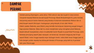 Setelah perang Diponegoro, pada tahun 1832 seluruh raja dan bupati di Jawa tunduk
menyerah kepada Belanda kecuali bupati Ponorogo Warok Brotodiningrat III, justru hendak
menyerang seluruh kantor belanda yang berada di kota-kota karesidenan Madiun dan di
jawa tengah seperti Wonogori, karanganyar yang banyak di huni oleh Warok.
Dalam catatan Belanda, para Warok yang memiliki kemampuan berperang sangat tangguh
bagi pasukan Belanda. Maka dari itu untuk menghindari yang merugikan pihak Belanda,
terjadi sebuah kesepakatan untuk di buatkanlah kantor Bupati di pusat Kota Ponorogo, serta
fasilatas penunjang seperti jalan beraspal, rel kereta api, kendaran langsung dari Eropa
seperti Mobil, motor hingga sepeda angin berbagai merek, maka tidak heran hingga saat ini
kota dengan jumlah sepeda tua terbanyak berada di Ponorogo yang kala itu di gunakan
oleh para Warok juga.
 