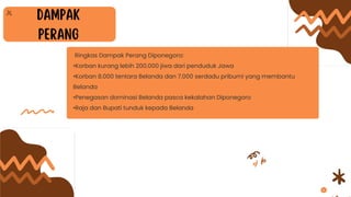 Ringkas Dampak Perang Diponegoro:
•Korban kurang lebih 200.000 jiwa dari penduduk Jawa
•Korban 8.000 tentara Belanda dan 7.000 serdadu pribumi yang membantu
Belanda
•Penegasan dominasi Belanda pasca kekalahan Diponegoro
•Raja dan Bupati tunduk kepada Belanda
 