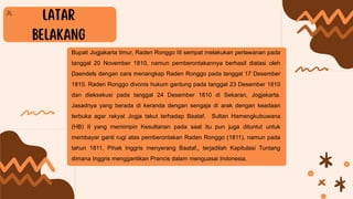 Bupati Jogjakarta timur, Raden Ronggo III sempat melakukan perlawanan pada
tanggal 20 November 1810, namun pemberontakannya berhasil diatasi oleh
Daendels dengan cara menangkap Raden Ronggo pada tanggal 17 Desember
1810. Raden Ronggo divonis hukum gantung pada tanggal 23 Desember 1810
dan dieksekusi pada tanggal 24 Desember 1810 di Sekaran, Jogjakarta.
Jasadnya yang berada di keranda dengan sengaja di arak dengan keadaan
terbuka agar rakyat Jogja takut terhadap Baataf. Sultan Hamengkubuwana
(HB) II yang memimpin Kesultanan pada saat itu pun juga dituntut untuk
membayar ganti rugi atas pemberontakan Raden Ronggo (1811), namun pada
tahun 1811, Pihak Inggris menyerang Baataf,, terjadilah Kapitulasi Tuntang
dimana Inggris menggantikan Prancis dalam menguasai Indonesia.
 