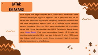 Pihak Inggris tidak begitu menyukai HB II, karena HB II terlalu kaku dalam
menerima kedatangan Inggris di Jogjakarta. HB III yang tahu akan hal ini,
secara diam mendukung Inggris untuk menyerang Kesultanan agar HB III bisa
naik tahta menggantikan ayahnya yaitu HB II. Akhirnya Inggris menyerbu
Keraton Yogyakarta (19-20 Juni 1812) yang menyebabkan HB II diturunkan
secara tidak hormat dan digantikan oleh HB III. Peristiwa ini dikenal dengan
nama Geger Sepehi. Pada masa pemerintahan Inggris, HB III wafat dan
digantikan putranya yaitu HB IV yang saat itu berusia 10 tahun (1814), pada
saat itu juga, terjadi konvensi London dimana kekuasaan Inggris di Indonesia
diberikan sepenuhnya ke pihak Belanda.
 
