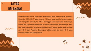 Kepemimpinan HB IV juga tidak berlangsung lama karena pada tanggal 6
Desember 1823, HB IV yang berumur 19 tahun wafat saat bertamasya, dalam
data Wikipedia, dimuat jika HB IV meninggal karna sakit saat bertamasya,
namun ada juga desus dimana HB IV diracun oleh istrinya agar anaknya, HB V
bisa cepat naik tahta. Yang harus diketahui, HB IV sendiri adalah anak kandung
dari HB III dan Pangeran Diponegoro adalah anak dari selir HB III yang
bernama Raden Ayu Mangkorowati.
 