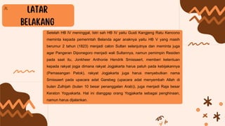Setelah HB IV meninggal, Istri sah HB IV yaitu Gusti Kangjeng Ratu Kencono
meminta kepada pemerintah Belanda agar anaknya yaitu HB V yang masih
berumur 2 tahun (1823) menjadi calon Sultan selanjutnya dan meminta juga
agar Pangeran Diponegoro menjadi wali Sultannya, namun pemimpin Residen
pada saat itu, Jonkheer Anthonie Hendrik Smissaert, memberi ketentuan
kepada rakyat jogja dimana rakyat Jogjakarta harus patuh pada kebijakannya
(Pemasangan Patok), rakyat Jogjakarta juga harus menyebutkan nama
Smissaert pada upacara adat Garebeg (upacara adat menyembah Allah di
bulan Zulhijah (bulan 10 besar penanggalan Arab)), juga menjadi Raja besar
Keraton Yogyakarta. Hal ini dianggap orang Yogjakarta sebagai penghinaan,
namun harus dijalankan.
 