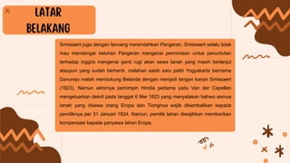 Smissaert juga dengan lancang merendahkan Pangeran, Smissaert selalu tidak
mau mendengar keluhan Pangeran mengenai permintaan untuk penuntutan
terhadap inggris mengenai ganti rugi akan sewa tanah yang masih berlanjut
ataupun yang sudah berhenti, malahan salah satu patih Yogyakarta bernama
Danurejo malah mendukung Belanda dengan menjadi tangan kanan Smissaert
(1823). Namun akhirnya pemimpin Hindia pertama yaitu Van der Capellen
mengeluarkan dekrit pada tanggal 6 Mei 1823 yang menyatakan bahwa semua
tanah yang disewa orang Eropa dan Tionghoa wajib dikembalikan kepada
pemiliknya per 31 Januari 1824. Namun, pemilik lahan diwajibkan memberikan
kompensasi kepada penyewa lahan Eropa.
 