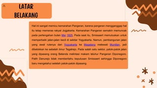 Hal ini sangat memicu kemarahan Pangeran, karena pangeran mengganggap hal
itu tetap memeras rakyat Jogjakarta. Kemarahan Pangeran semakin memuncak
pada pertengahan bulan Mei 1825, Pada saat itu, Smissaert memutuskan untuk
memperbaiki jalan-jalan kecil di sekitar Yogyakarta. Namun, pembangunan jalan
yang awal rutenya dari Yogyakarta ke Magelang melewati Muntilan, jadi
dibelokkan ke sebelah timur Tegalrejo. Pada salah satu sektor, patok-patok jalan
yang dipasang orang Belanda melintasi makam leluhur Pangeran Diponegoro.
Patih Danurejo tidak memberitahu keputusan Smissaert sehingga Diponegoro
baru mengetahui setelah patok-patok dipasang.
 