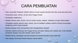 CARA PEMBUATAN
• Pasir yang telah disiapkan terlebih dahulu di ayak supaya terpisah dari batu yang ada pada pasir
• Campurkan pasir, semen, air lalu aduk hingga merata
• Persiapkan cetakannya
• Setelah adonan pasir, semen, dan air sudah merata, cetakan dioleskan oli agar tidak lengket
• Tempelkan adukan adonan pasir, semen, dan air kedalam cetakan sambil di bentuk (kosongkan
tengahnya untuk ruang sampah)
• Sisakan lobang untuk memasukkan dan mengeluarkan sampah
• Diamkan selama beberapa hari hingga kering, kemudian dilepas dari cetakan dan mulai ketahap
perapihan dengan cara diaci dengan cairan semen
• Setelah kering, pasangkan penutup tersebut ke tempat sampah yang sudah jadi
• Hias dengan cat sesuai bentuk ataupun sesuai selera
 