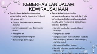KEBERHASILAN DALAM
KEWIRAUSAHAAN
Prinsip dasar keberhasilan usaha
keberhasilan usaha dipengaruhi oleh 5
hal, antara lain:
 Percaya dan yakin usahanya dapat
dilakukan
 Menerima gagasan baru dalam dunia
usaha
 Instropeksi diri
 Mendengar saran orang lain
 Bersemangat dan bergaul
Syarat keberhasilan usaha
para wirausaha yang berhasil dan ingin
berkembang didalam usahanya adalah
mereka yang mempunyai persyaratan
tertentu, diantara:
 Memiliki kepribadian unggul didalam
usahanya
 Mengenal diri sendiri
 Mengetahua dan memperhatikan hambata-
hambatan yang ada serta hambatan yang
mungkin terjadi
 Mempunyai keahlian khusus
 Memiliki kekayaan mental, spiritual dan
material
 