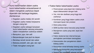 Kunci keberhasilan dalam usaha
kunci keberhasilan wirausahawan di
dalam mengelola usahanya dapat
diperoleh dari berbagai kegiatan,
diantaranya:
 Kegiatan usaha melalui diri sendiri
 Kegiatan usaha melalui kerjasama
dengan orang lain
 Kegiatan usaha sebagai karyawan
kunci keberhasilan seorang wirausaha
dalam menjalankan usahanya adalah:
 Bersyukur, jujur, dan adil
 Berpandangan luas jauh ke depan
 Bersikap ramah tamah dan sabar
 Bekerja prestatif, ulet, giat, dan rajin
 Tidak merugikan orang lain
Faktor-faktor keberhasilan usaha
 Perencanaan yang tepat dan matang serta
dapat dilaksanakan dengan baik
 Visi, misi dan dedikasi yang tinggi dari
usahanya
 Komitmen yang tinggi dalam usaha untuk
mencapai tujuan dan prestasi
 Dana yang cukup
 SDM (sumber dana manusia) yang handal
 Manajemen usaha yang baik, tepat dan
realistis
 Faktor eksternal dan internal berupa
peningkatan permintaan barang/jasa
 Keterampilan dan pengalaman dalam
bidang usaha
 Kecocokan minat terhadap barang usaha
 Kebutuhan konsumen yang terpuaskan
 Sarana dan prasarana sebagai penunjang
 