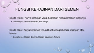 FUNGSI KERAJINAN DARI SEMEN
• Benda Pakai : Karya kerajinan yang diciptakan mengutamakan fungsinya
• Contohnya : Tempat sampah, Pot bunga
• Benda Hias : Karya kerajinan yang dibuat sebagai benda pajangan atau
hiasan
• Contohnya : Hiasan dinding, Hiasan aquarium, Patung
 