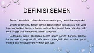 DEFINISI SEMEN
Semen berasal dari bahasa latin caementum yang berarti bahan perekat.
Secara sederhana, definisi semen adalah bahan perekat atau lem, yang
bisa merekatkan bahan – bahan material lain seperti batu bata dan batu
koral hingga bisa membentuk sebuah bangunan.
Sedangkan dalam pengertian secara umum semen diartikan sebagai
bahan perekat yang memiliki sifat mampu mengikat bahan – bahan padat
menjadi satu kesatuan yang kompak dan kuat.
 