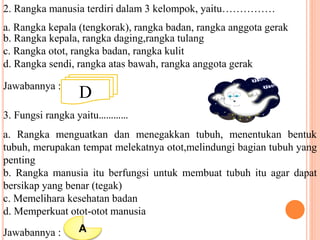 2. Rangka manusia terdiri dalam 3 kelompok, yaitu…………… 
a. Rangka kepala (tengkorak), rangka badan, rangka anggota gerak 
b. Rangka kepala, rangka daging,rangka tulang 
c. Rangka otot, rangka badan, rangka kulit 
d. Rangka sendi, rangka atas bawah, rangka anggota gerak 
Jawabannya : D 
3. Fungsi rangka yaitu………… 
a. Rangka menguatkan dan menegakkan tubuh, menentukan bentuk 
tubuh, merupakan tempat melekatnya otot,melindungi bagian tubuh yang 
penting 
b. Rangka manusia itu berfungsi untuk membuat tubuh itu agar dapat 
bersikap yang benar (tegak) 
c. Memelihara kesehatan badan 
d. Memperkuat otot-otot manusia 
Jawabannya : A 
 
