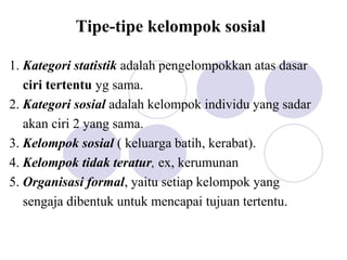 Tipe-tipe kelompok sosial
1. Kategori statistik adalah pengelompokkan atas dasar
ciri tertentu yg sama.
2. Kategori sosial adalah kelompok individu yang sadar
akan ciri 2 yang sama.
3. Kelompok sosial ( keluarga batih, kerabat).
4. Kelompok tidak teratur, ex, kerumunan
5. Organisasi formal, yaitu setiap kelompok yang
sengaja dibentuk untuk mencapai tujuan tertentu.
 