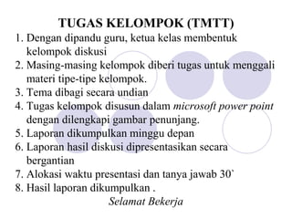 TUGAS KELOMPOK (TMTT)
1. Dengan dipandu guru, ketua kelas membentuk
kelompok diskusi
2. Masing-masing kelompok diberi tugas untuk menggali
materi tipe-tipe kelompok.
3. Tema dibagi secara undian
4. Tugas kelompok disusun dalam microsoft power point
dengan dilengkapi gambar penunjang.
5. Laporan dikumpulkan minggu depan
6. Laporan hasil diskusi dipresentasikan secara
bergantian
7. Alokasi waktu presentasi dan tanya jawab 30`
8. Hasil laporan dikumpulkan .
Selamat Bekerja
 