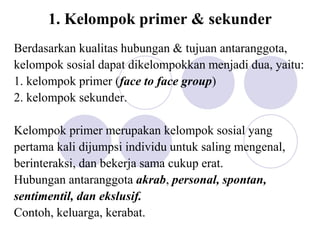 1. Kelompok primer & sekunder
Berdasarkan kualitas hubungan & tujuan antaranggota,
kelompok sosial dapat dikelompokkan menjadi dua, yaitu:
1. kelompok primer (face to face group)
2. kelompok sekunder.
Kelompok primer merupakan kelompok sosial yang
pertama kali dijumpsi individu untuk saling mengenal,
berinteraksi, dan bekerja sama cukup erat.
Hubungan antaranggota akrab, personal, spontan,
sentimentil, dan ekslusif.
Contoh, keluarga, kerabat.
 