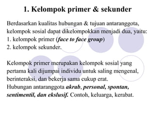 1. Kelompok primer & sekunder
Berdasarkan kualitas hubungan & tujuan antaranggota,
kelompok sosial dapat dikelompokkan menjadi dua, yaitu:
1. kelompok primer (face to face group)
2. kelompok sekunder.
Kelompok primer merupakan kelompok sosial yang
pertama kali dijumpai individu untuk saling mengenal,
berinteraksi, dan bekerja sama cukup erat.
Hubungan antaranggota akrab, personal, spontan,
sentimentil, dan ekslusif. Contoh, keluarga, kerabat.
 