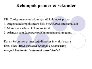 Kelompok primer & sekunder
CH. Cooley mengemukakan syarat2 kelompok primer :
1. Anggota kelompok secara fisik berdekatan satu sama lain
2. Merupakan sebuah kelompok kecil
3. Adanya suatu kelanggengan hubungan antaranggota.
Dalam kelompok primer terjadi proses interaksi secara
Erat. Coba Anda sebutkan kelompok primer yang
menjadi bagian dari kelompok sosial Anda !
 