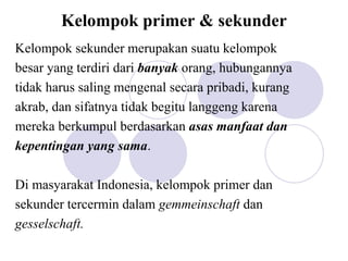 Kelompok primer & sekunder
Kelompok sekunder merupakan suatu kelompok
besar yang terdiri dari banyak orang, hubungannya
tidak harus saling mengenal secara pribadi, kurang
akrab, dan sifatnya tidak begitu langgeng karena
mereka berkumpul berdasarkan asas manfaat dan
kepentingan yang sama.
Di masyarakat Indonesia, kelompok primer dan
sekunder tercermin dalam gemmeinschaft dan
gesselschaft.
 