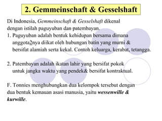 2. Gemmeinschaft & Gesselshaft
Di Indonesia, Gemmeinschaft & Gesselshaft dikenal
dengan istilah paguyuban dan patembayan.
1. Paguyuban adalah bentuk kehidupan bersama dimana
anggota2nya diikat oleh hubungan batin yang murni &
bersifat alamiah serta kekal. Contoh keluarga, kerabat, tetangga.
2. Patembayan adalah ikatan lahir yang bersifat pokok
untuk jangka waktu yang pendek& bersifat kontraktual.
F. Tonnies menghubungkan dua kelompok tersebut dengan
dua bentuk kemauan asasi manusia, yaitu wessenwille &
kurwille.
 