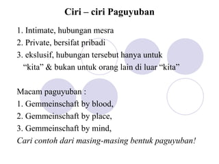 Ciri – ciri Paguyuban
1. Intimate, hubungan mesra
2. Private, bersifat pribadi
3. ekslusif, hubungan tersebut hanya untuk
“kita” & bukan untuk orang lain di luar “kita”
Macam paguyuban :
1. Gemmeinschaft by blood,
2. Gemmeinschaft by place,
3. Gemmeinschaft by mind,
Cari contoh dari masing-masing bentuk paguyuban!
 