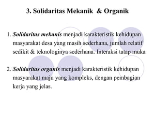 3. Solidaritas Mekanik & Organik
1. Solidaritas mekanis menjadi karakteristik kehidupan
masyarakat desa yang masih sederhana, jumlah relatif
sedikit & teknologinya sederhana. Interaksi tatap muka
2. Solidaritas organis menjadi karakteristik kehidupan
masyarakat maju yang kompleks, dengan pembagian
kerja yang jelas.
 
