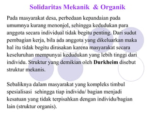 Solidaritas Mekanik & Organik
Pada masyarakat desa, perbedaan kepandaian pada
umumnya kurang menonjol, sehingga kedudukan para
anggota secara individual tidak begitu penting. Dari sudut
pembagian kerja, bila ada anggota yang dikeluarkan maka
hal itu tidak begitu dirasakan karena masyarakat secara
keseluruhan mempunyai kedudukan yang lebih tinggi dari
individu. Struktur yang demikian oleh Durkheim disebut
struktur mekanis.
Sebaliknya dalam masyarakat yang kompleks timbul
spesialisasi sehingga tiap individu/ bagian menjadi
kesatuan yang tidak terpisahkan dengan individu/bagian
lain (struktur organis).
 