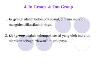 4. In Group & Out Group
1. In group adalah kelompok sosial, dimana individu
mengidentifikasikan dirinya.
2. Out group adalah kelompok sosial yang oleh individu
diartikan sebagai “lawan” in groupnya.
 