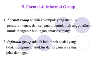 5. Formal & Informal Group
1. Formal group adalah kelompok yang memiliki
peraturan tegas, dan sengaja dibentuk oleh anggota2nya
untuk mengatur hubungan antarsesamanya.
2. Informal group adalah kelompok sosial yang
tidak mempunyai struktur dan organisasi yang
jelas dan tegas.
 
