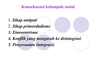 Konsekuensi kelompok sosial
1. Sikap antipati
2. Sikap primordialisme
3. Etnosentrisme
4. Konflik yang mengarah ke disintegrasi
5. Penyesuaian (integrasi)
 