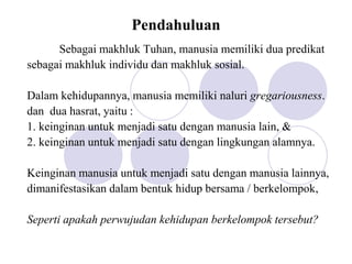 Pendahuluan
Sebagai makhluk Tuhan, manusia memiliki dua predikat
sebagai makhluk individu dan makhluk sosial.
Dalam kehidupannya, manusia memiliki naluri gregariousness.
dan dua hasrat, yaitu :
1. keinginan untuk menjadi satu dengan manusia lain, &
2. keinginan untuk menjadi satu dengan lingkungan alamnya.
Keinginan manusia untuk menjadi satu dengan manusia lainnya,
dimanifestasikan dalam bentuk hidup bersama / berkelompok,
Seperti apakah perwujudan kehidupan berkelompok tersebut?
 