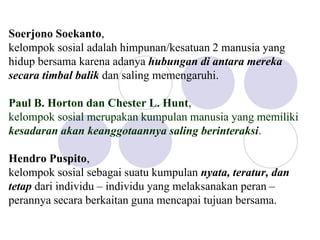Soerjono Soekanto,
kelompok sosial adalah himpunan/kesatuan 2 manusia yang
hidup bersama karena adanya hubungan di antara mereka
secara timbal balik dan saling memengaruhi.
Paul B. Horton dan Chester L. Hunt,
kelompok sosial merupakan kumpulan manusia yang memiliki
kesadaran akan keanggotaannya saling berinteraksi.
Hendro Puspito,
kelompok sosial sebagai suatu kumpulan nyata, teratur, dan
tetap dari individu – individu yang melaksanakan peran –
perannya secara berkaitan guna mencapai tujuan bersama.
 