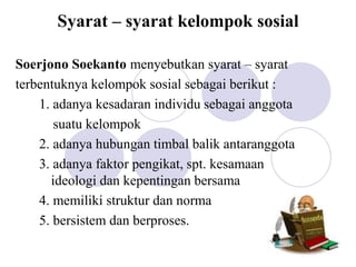 Syarat – syarat kelompok sosial
Soerjono Soekanto menyebutkan syarat – syarat
terbentuknya kelompok sosial sebagai berikut :
1. adanya kesadaran individu sebagai anggota
suatu kelompok
2. adanya hubungan timbal balik antaranggota
3. adanya faktor pengikat, spt. kesamaan
ideologi dan kepentingan bersama
4. memiliki struktur dan norma
5. bersistem dan berproses.
 