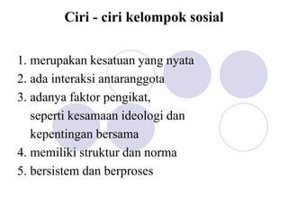 Ciri - ciri kelompok sosial
1. merupakan kesatuan yang nyata
2. ada interaksi antaranggota
3. adanya faktor pengikat,
seperti kesamaan ideologi dan
kepentingan bersama
4. memiliki struktur dan norma
5. bersistem dan berproses
 