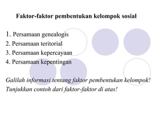 Faktor-faktor pembentukan kelompok sosial
1. Persamaan genealogis
2. Persamaan teritorial
3. Persamaan kepercayaan
4. Persamaan kepentingan
Galilah informasi tentang faktor pembentukan kelompok!
Tunjukkan contoh dari faktor-faktor di atas!
 