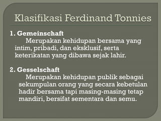 1. Gemeinschaft
Merupakan kehidupan bersama yang
intim, pribadi, dan eksklusif, serta
keterikatan yang dibawa sejak lahir.
2. Gesselschaft
Merupakan kehidupan publik sebagai
sekumpulan orang yang secara kebetulan
hadir bersama tapi masing-masing tetap
mandiri, bersifat sementara dan semu.
 