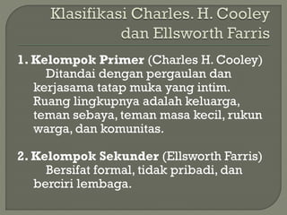 1. Kelompok Primer (Charles H. Cooley)
Ditandai dengan pergaulan dan
kerjasama tatap muka yang intim.
Ruang lingkupnya adalah keluarga,
teman sebaya, teman masa kecil, rukun
warga, dan komunitas.
2. Kelompok Sekunder (Ellsworth Farris)
Bersifat formal, tidak pribadi, dan
berciri lembaga.
 