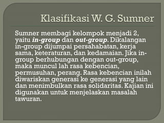 Sumner membagi kelompok menjadi 2,
yaitu in-group dan out-group. Dikalangan
in-group dijumpai persahabatan, kerja
sama, keteraturan, dan kedamaian. Jika in-
group berhubungan dengan out-group,
maka muncul lah rasa kebencian,
permusuhan, perang. Rasa kebencian inilah
diwariskan generasi ke generasi yang lain
dan menimbulkan rasa solidaritas. Kajian ini
digunakan untuk menjelaskan masalah
tawuran.
 
