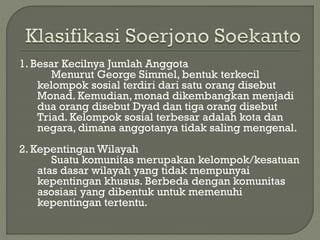 1. Besar Kecilnya Jumlah Anggota
Menurut George Simmel, bentuk terkecil
kelompok sosial terdiri dari satu orang disebut
Monad. Kemudian, monad dikembangkan menjadi
dua orang disebut Dyad dan tiga orang disebut
Triad. Kelompok sosial terbesar adalah kota dan
negara, dimana anggotanya tidak saling mengenal.
2. Kepentingan Wilayah
Suatu komunitas merupakan kelompok/kesatuan
atas dasar wilayah yang tidak mempunyai
kepentingan khusus. Berbeda dengan komunitas
asosiasi yang dibentuk untuk memenuhi
kepentingan tertentu.
 