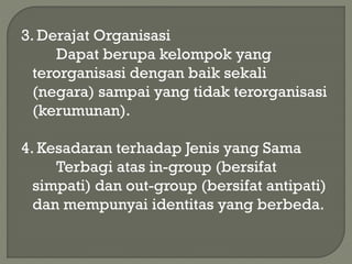3. Derajat Organisasi
Dapat berupa kelompok yang
terorganisasi dengan baik sekali
(negara) sampai yang tidak terorganisasi
(kerumunan).
4. Kesadaran terhadap Jenis yang Sama
Terbagi atas in-group (bersifat
simpati) dan out-group (bersifat antipati)
dan mempunyai identitas yang berbeda.
 