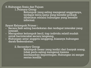 5. Hubungan Sosia dan Tujuan
1. Primary Group
Kelompok yang saling mengenal anggotanya,
terdapat kerja sama yang bersifat pribadi
dilakukan melalui hubungan yang bersifat
informal.
Syarat Kelompok Primer :
- Secara fisik saling berdekatan dan terdapat interaksi yang
intensif.
- Merupakan kelompok kecil, tiap individu relatif mudah
untuk berinteraksi secara langsung.
- Hubungan antar anggota langgeng, biasanya hubungan
darah/kekerabatan.
2. Secondary Group
Kelompok besar yang terdiri dari banyak orang,
tidak perlu saling mengenal karena
berdasarkan kepentingan. Hubungan ini sangat
rentan konflik.
 