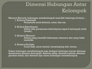 Menurut Kincock, hubungan antarkelompok memiliki beberapa kriteria :
1. Kriteria Fisiologis
Persamaan jenis kelamin, umur, dan ras.
2. Kritera Kebudayaan
Diikat oleh persamaan kebudayaan seperti kelompok etnik
(batak).
3. Kriteria Ekonomi
Antara yang memiliki kekuasaan ekonomi dan yang tidak
memiliki.
4. Kriteria Perilaku
Cacat fisik, cacat mental, menyimpang dari aturan.
Dalam hubungan antarkelompok juga terdapat berbagai macam dimensi,
diantaranya dimensi demografi, dimensi sikap, dimensi institusi, dimensi
gerakan sosial, dan dimensi tipe utama hubungan antarkelompok.
 