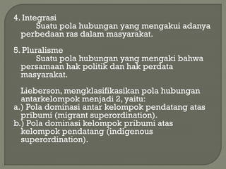 4. Integrasi
Suatu pola hubungan yang mengakui adanya
perbedaan ras dalam masyarakat.
5. Pluralisme
Suatu pola hubungan yang mengaki bahwa
persamaan hak politik dan hak perdata
masyarakat.
Lieberson, mengklasifikasikan pola hubungan
antarkelompok menjadi 2, yaitu:
a.) Pola dominasi antar kelompok pendatang atas
pribumi (migrant superordination).
b.) Pola dominasi kelompok pribumi atas
kelompok pendatang (indigenous
superordination).
 