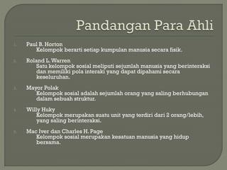 1. Paul B. Horton
Kelompok berarti setiap kumpulan manusia secara fisik.
2. Roland L.Warren
Satu kelompok sosial meliputi sejumlah manusia yang berinteraksi
dan memiliki pola interaki yang dapat dipahami secara
keseluruhan.
3. Mayor Polak
Kelompok sosial adalah sejumlah orang yang saling berhubungan
dalam sebuah struktur.
4. Willy Huky
Kelompok merupakan suatu unit yang terdiri dari 2 orang/lebih,
yang saling berinteraksi.
5. Mac Iver dan Charles H. Page
Kelompok sosial merupakan kesatuan manusia yang hidup
bersama.
 
