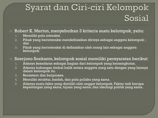  Robert K. Merton, menyebutkan 3 kriteria suatu kelompok, yaitu:
1. Memiliki pola interaksi.
2. Pihak yang berinteraksi mendefinisikan dirinya sebagai anggota kelompok ;
dan
3. Pihak yang berinteraksi di definisikan oleh orang lain sebagai anggota
kelompok.
 Soerjono Soekanto, kelompok sosial memiliki persyaratan berikut:
1. Adanya kesadaran sebagai bagian dari kelompok yang bersangkutan.
2. Adanya hubungan timbal balik antara anggota yang satu dengan yang lainnya
dalam kelompok itu.
3. Bersistem dan berproses.
4. Memiliki struktur, kaidah, dan pola prilaku yang sama.
5. Adanya suatu fakta yang dimiliki oleh anggot kelompok. Faktor tadi berupa
kepentingan yang sama, tujuan yang sama, dan ideologi politik yang sama.
 
