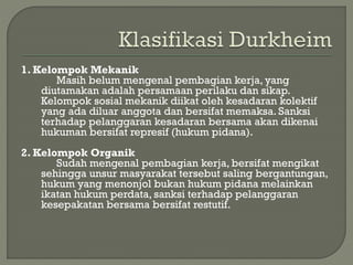 1. Kelompok Mekanik
Masih belum mengenal pembagian kerja, yang
diutamakan adalah persamaan perilaku dan sikap.
Kelompok sosial mekanik diikat oleh kesadaran kolektif
yang ada diluar anggota dan bersifat memaksa. Sanksi
terhadap pelanggaran kesadaran bersama akan dikenai
hukuman bersifat represif (hukum pidana).
2. Kelompok Organik
Sudah mengenal pembagian kerja, bersifat mengikat
sehingga unsur masyarakat tersebut saling bergantungan,
hukum yang menonjol bukan hukum pidana melainkan
ikatan hukum perdata, sanksi terhadap pelanggaran
kesepakatan bersama bersifat restutif.
 