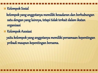  Kelompok Sosial
kelompok yang anggotanya memiliki kesadaran dan berhubungan
satudengan yang lainnya, tetapi tidak terkait dalamikatan
organisasi
 Kelompok Asosiasi
yaitukelompok yang anggotanya memiliki persamaan kepentingan
pribadi maupun kepentingan bersama.
 