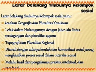 Latar belakang timbulnya kelompok sosial yaitu :
 keadaan Geografis dan Pluralitas Kesukuan
 Letak dalamHubungannya dengan jalur lalu lintas
perdagangan dan pluralitas agama
 Topografi dan Pluralitas Regional
 Diawali dengan adanya kontak dan komunikasi sosial yanng
menghasilkan proses sosial dalaminteraksi sosial
 Melalui hasil dari pengalamanpraktis, inteletual, dan
emosional
 