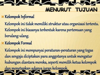  Kelompok Informal
Kelompok ini tidak memiliki struktur atau organisasi tertentu.
Kelompok ini biasanya terbentuk karena pertemuan yang
berulang-ulang.
 Kelompok Formal
Kelompok ini mempunyai peraturan-peraturan yang tegas
dan sengaja diciptakanpara anggotanya untuk mengatur
hubungan diantara mereka, seperti memilih ketua kelompok
dan menetapkan adanya iuran kelompok.
 