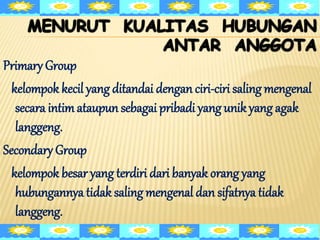 Primary Group
kelompok kecil yang ditandai dengan ciri-ciri saling mengenal
secara intimataupun sebagai pribadi yang unikyang agak
langgeng.
Secondary Group
kelompok besar yang terdiri dari banyak orang yang
hubungannya tidak saling mengenal dan sifatnya tidak
langgeng.
 